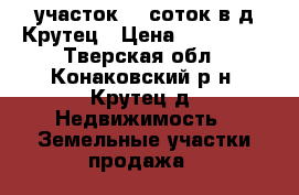 участок 30 соток в д.Крутец › Цена ­ 600 000 - Тверская обл., Конаковский р-н, Крутец д. Недвижимость » Земельные участки продажа   